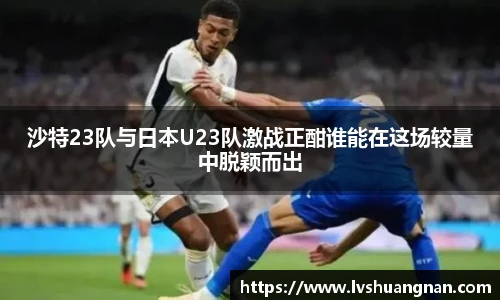 沙特23队与日本U23队激战正酣谁能在这场较量中脱颖而出